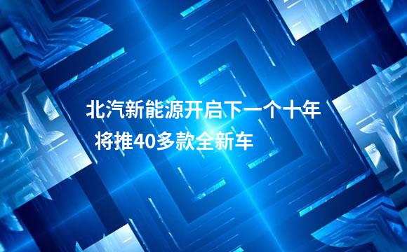 北汽新能源开启下一个十年  将推40多款全新车